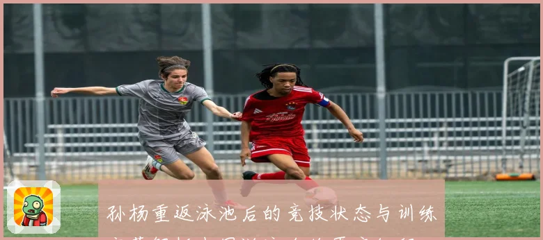 孙杨重返泳池后的竞技状态与训练变革解析中国游泳名将再启征程