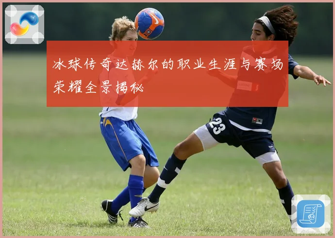 冰球传奇达赫尔的职业生涯与赛场荣耀全景揭秘