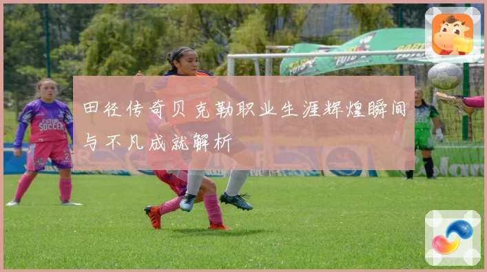 田径传奇贝克勒职业生涯辉煌瞬间与不凡成就解析