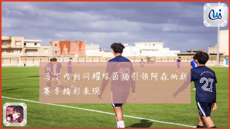 马丁内利闪耀绿茵场引领阿森纳新赛季精彩表现