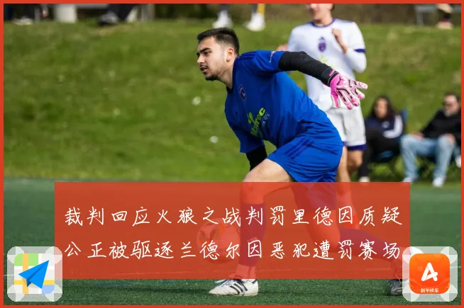 裁判回应火狼之战判罚里德因质疑公正被驱逐兰德尔因恶犯遭罚赛场复盘