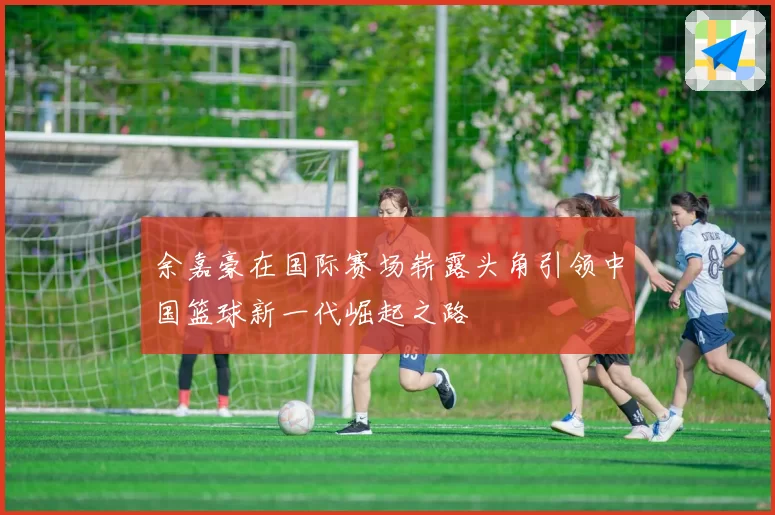 余嘉豪在国际赛场崭露头角引领中国篮球新一代崛起之路
