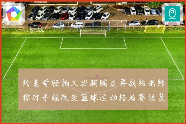 约基奇轻拍文班胸脯后再战约老师称对手能改变篮球运动格局赛场复盘