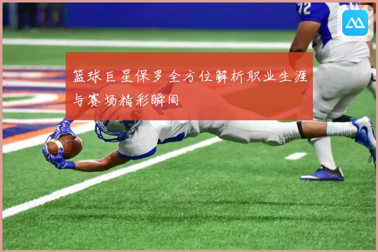 篮球巨星保罗全方位解析职业生涯与赛场精彩瞬间