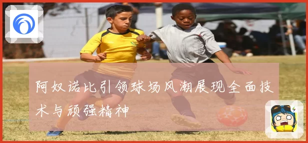 阿奴诺比引领球场风潮展现全面技术与顽强精神