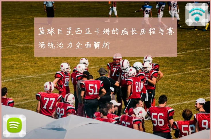 篮球巨星西亚卡姆的成长历程与赛场统治力全面解析