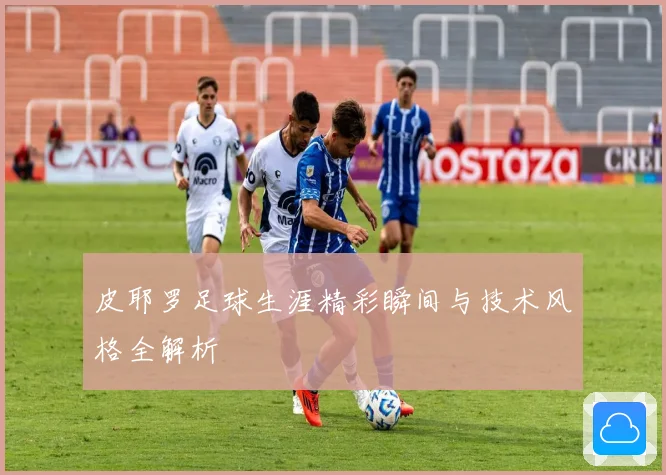 皮耶罗足球生涯精彩瞬间与技术风格全解析
