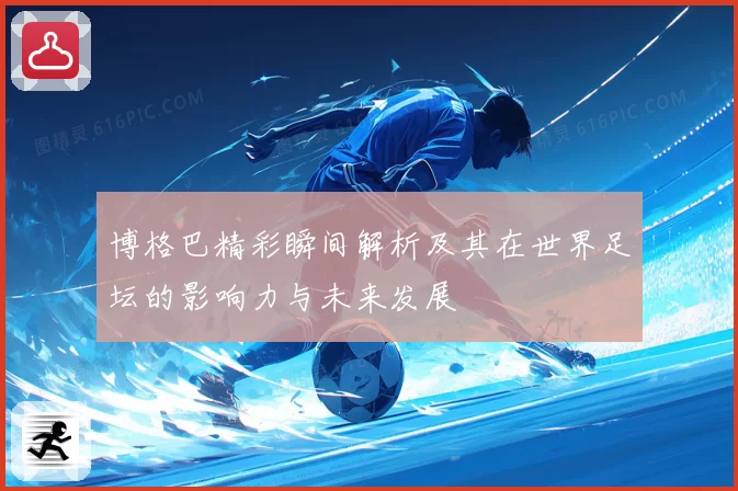 博格巴精彩瞬间解析及其在世界足坛的影响力与未来发展