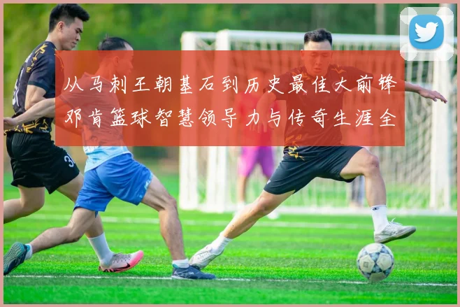 从马刺王朝基石到历史最佳大前锋邓肯篮球智慧领导力与传奇生涯全解析