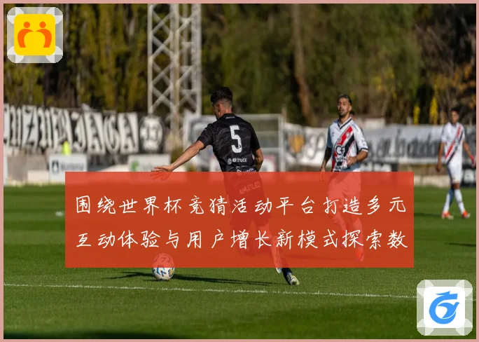 围绕世界杯竞猜活动平台打造多元互动体验与用户增长新模式探索数据研判
