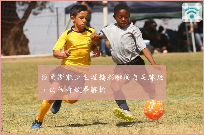 拉莫斯职业生涯精彩瞬间与足球场上的传奇故事解析