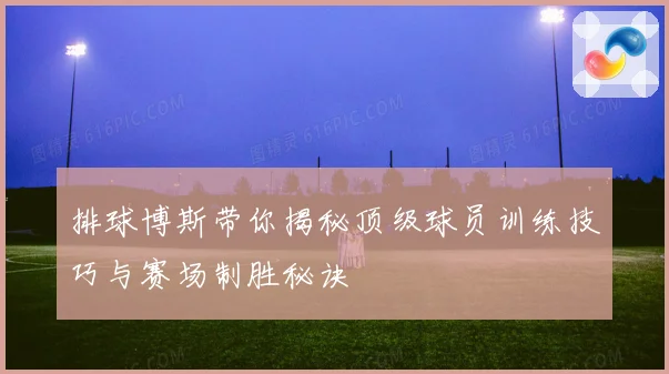 排球博斯带你揭秘顶级球员训练技巧与赛场制胜秘诀