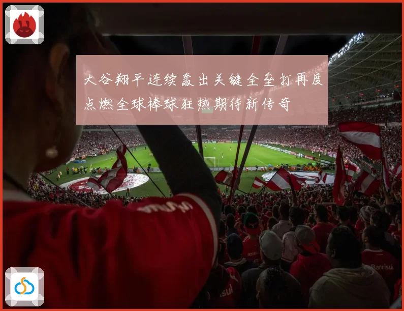 大谷翔平连续轰出关键全垒打再度点燃全球棒球狂热期待新传奇