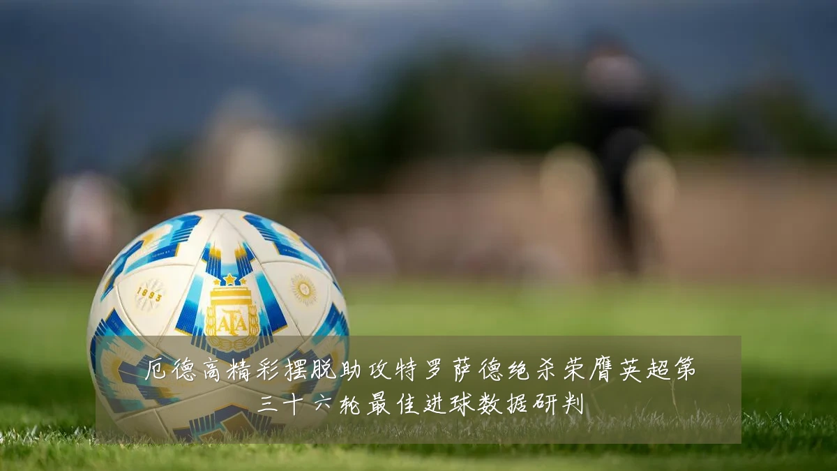 厄德高精彩摆脱助攻特罗萨德绝杀荣膺英超第三十六轮最佳进球数据研判