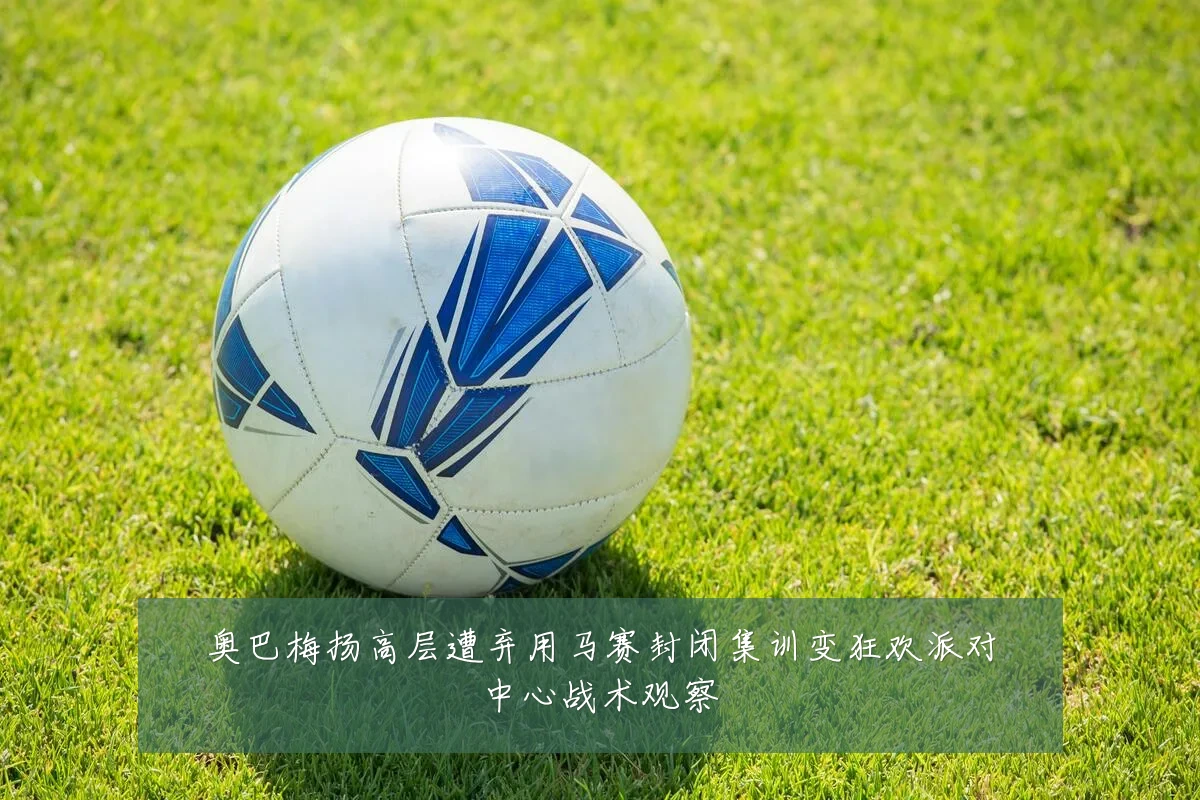 奥巴梅扬高层遭弃用马赛封闭集训变狂欢派对中心战术观察