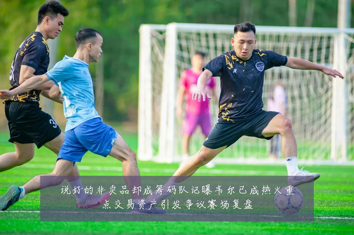 说好的非卖品却成筹码队记曝韦尔已成热火重点交易资产引发争议赛场复盘