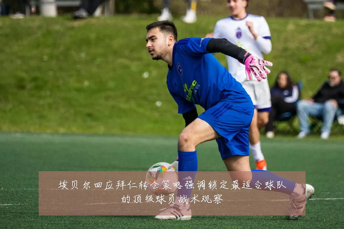 埃贝尔回应拜仁转会策略强调锁定最适合球队的顶级球员战术观察